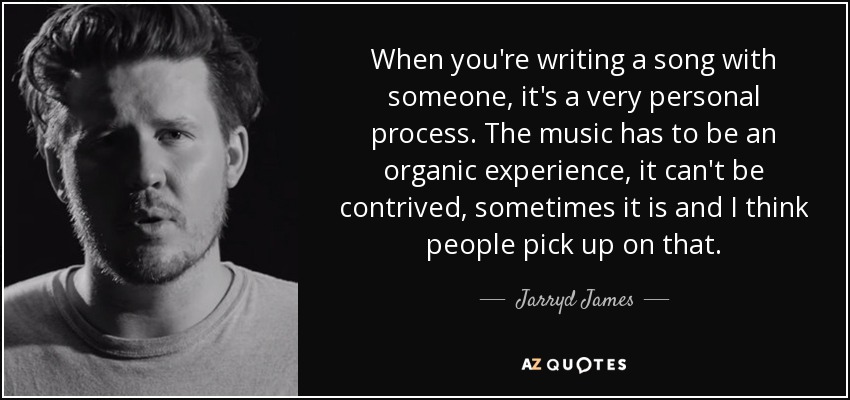 When you're writing a song with someone, it's a very personal process. The music has to be an organic experience, it can't be contrived, sometimes it is and I think people pick up on that. - Jarryd James