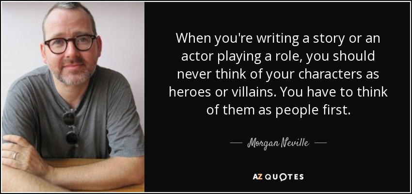 When you're writing a story or an actor playing a role, you should never think of your characters as heroes or villains. You have to think of them as people first. - Morgan Neville