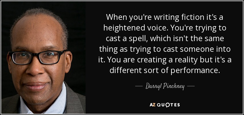 When you're writing fiction it's a heightened voice. You're trying to cast a spell, which isn't the same thing as trying to cast someone into it. You are creating a reality but it's a different sort of performance. - Darryl Pinckney