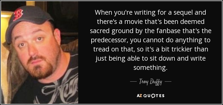 When you're writing for a sequel and there's a movie that's been deemed sacred ground by the fanbase that's the predecessor, you cannot do anything to tread on that, so it's a bit trickier than just being able to sit down and write something. - Troy Duffy