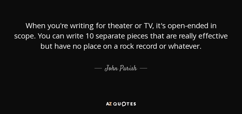 When you're writing for theater or TV, it's open-ended in scope. You can write 10 separate pieces that are really effective but have no place on a rock record or whatever. - John Parish