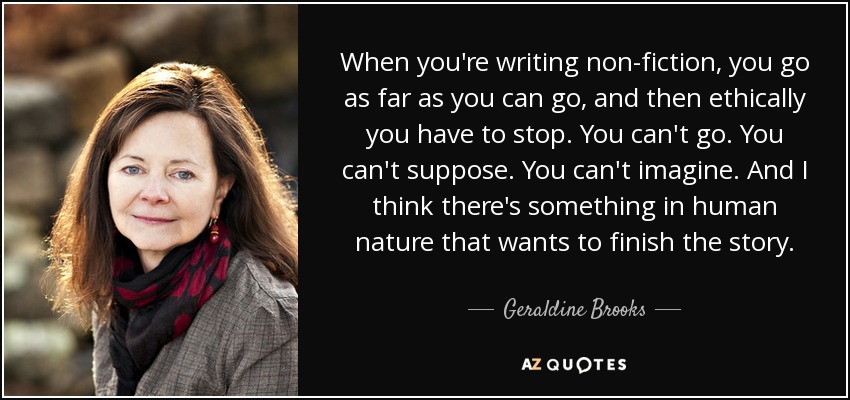 When you're writing non-fiction, you go as far as you can go, and then ethically you have to stop. You can't go. You can't suppose. You can't imagine. And I think there's something in human nature that wants to finish the story. - Geraldine Brooks