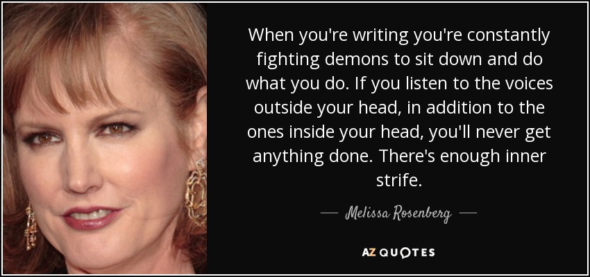 When you're writing you're constantly fighting demons to sit down and do what you do. If you listen to the voices outside your head, in addition to the ones inside your head, you'll never get anything done. There's enough inner strife. - Melissa Rosenberg
