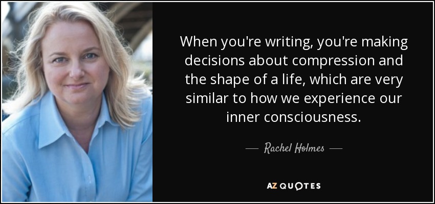 When you're writing, you're making decisions about compression and the shape of a life, which are very similar to how we experience our inner consciousness. - Rachel Holmes