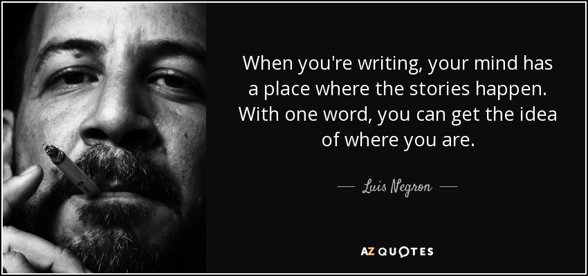 When you're writing, your mind has a place where the stories happen. With one word, you can get the idea of where you are. - Luis Negron