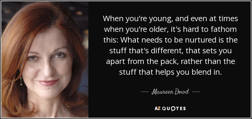 When you're young, and even at times when you're older, it's hard to fathom this: What needs to be nurtured is the stuff that's different, that sets you apart from the pack, rather than the stuff that helps you blend in. - Maureen Dowd