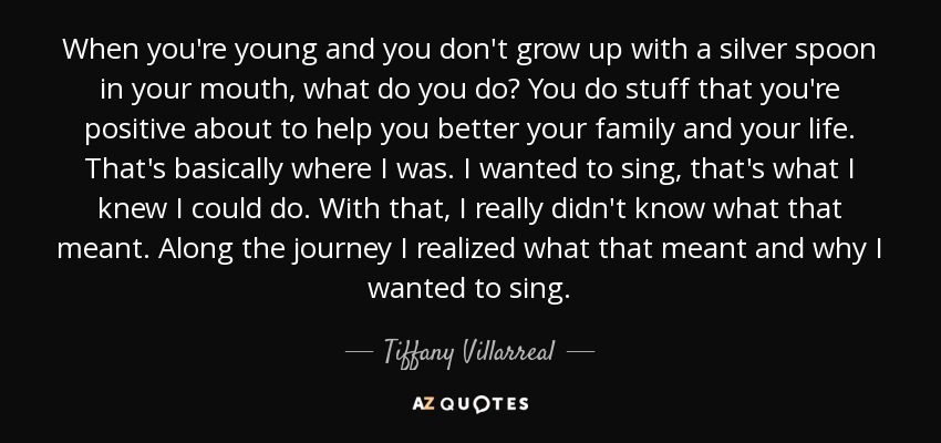 When you're young and you don't grow up with a silver spoon in your mouth, what do you do? You do stuff that you're positive about to help you better your family and your life. That's basically where I was. I wanted to sing, that's what I knew I could do. With that, I really didn't know what that meant. Along the journey I realized what that meant and why I wanted to sing. - Tiffany Villarreal