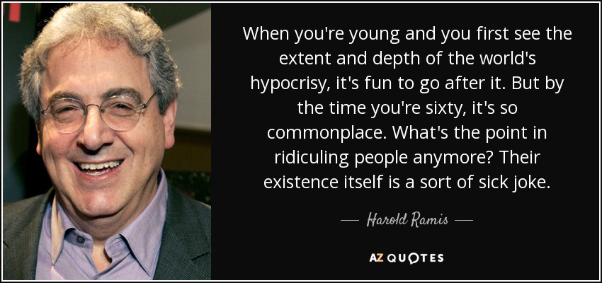 When you're young and you first see the extent and depth of the world's hypocrisy, it's fun to go after it. But by the time you're sixty, it's so commonplace. What's the point in ridiculing people anymore? Their existence itself is a sort of sick joke. - Harold Ramis