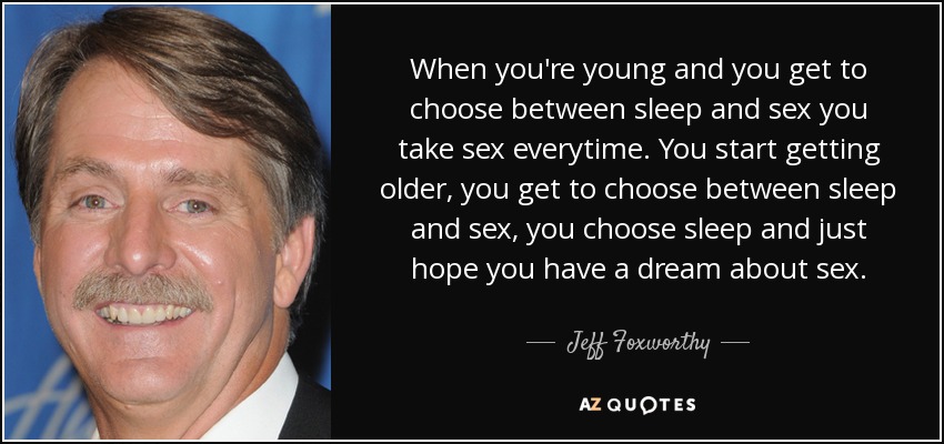 When you're young and you get to choose between sleep and sex you take sex everytime. You start getting older, you get to choose between sleep and sex, you choose sleep and just hope you have a dream about sex. - Jeff Foxworthy
