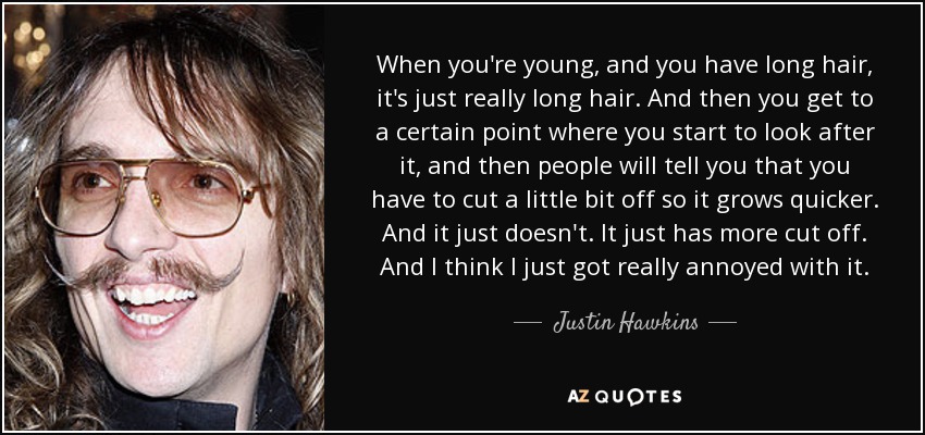 When you're young, and you have long hair, it's just really long hair. And then you get to a certain point where you start to look after it, and then people will tell you that you have to cut a little bit off so it grows quicker. And it just doesn't. It just has more cut off. And I think I just got really annoyed with it. - Justin Hawkins