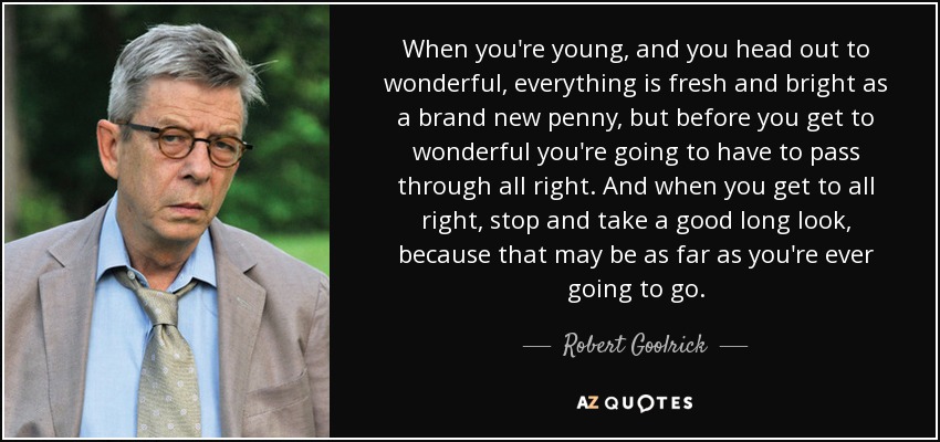 When you're young, and you head out to wonderful, everything is fresh and bright as a brand new penny, but before you get to wonderful you're going to have to pass through all right. And when you get to all right, stop and take a good long look, because that may be as far as you're ever going to go. - Robert Goolrick