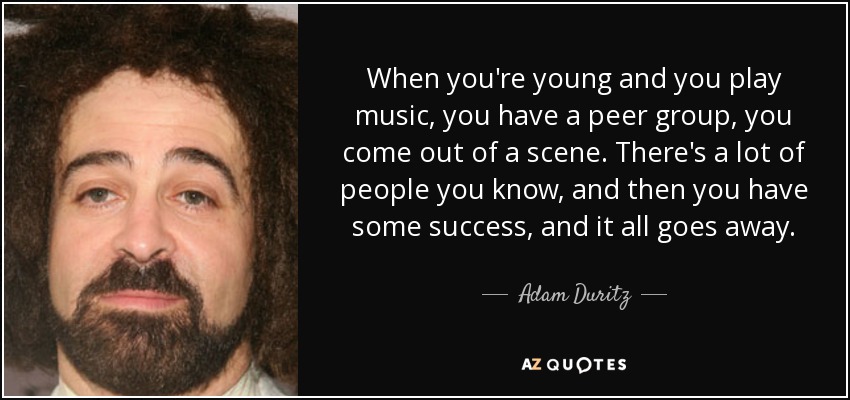 When you're young and you play music, you have a peer group, you come out of a scene. There's a lot of people you know, and then you have some success, and it all goes away. - Adam Duritz