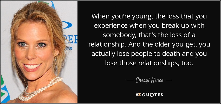 When you're young, the loss that you experience when you break up with somebody, that's the loss of a relationship. And the older you get, you actually lose people to death and you lose those relationships, too. - Cheryl Hines