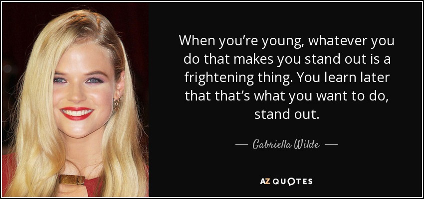 When you’re young, whatever you do that makes you stand out is a frightening thing. You learn later that that’s what you want to do, stand out. - Gabriella Wilde