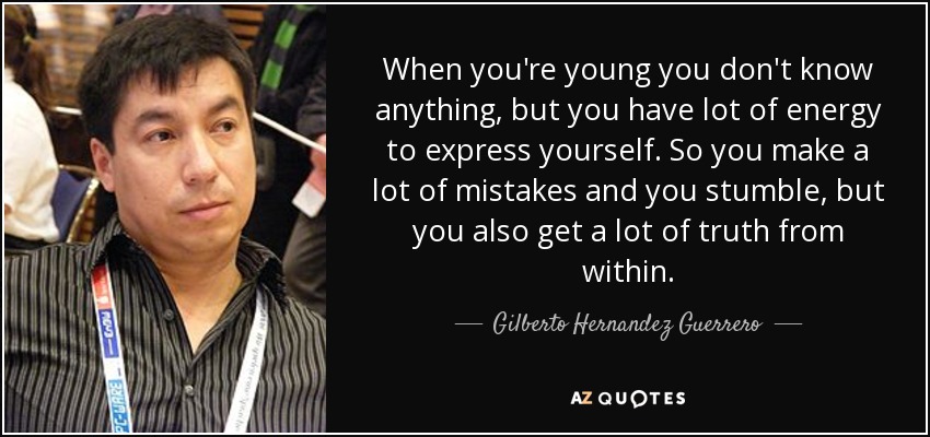 When you're young you don't know anything, but you have lot of energy to express yourself. So you make a lot of mistakes and you stumble, but you also get a lot of truth from within. - Gilberto Hernandez Guerrero