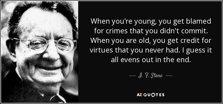 When you're young, you get blamed for crimes that you didn't commit. When you are old, you get credit for virtues that you never had. I guess it all evens out in the end. - I. F. Stone