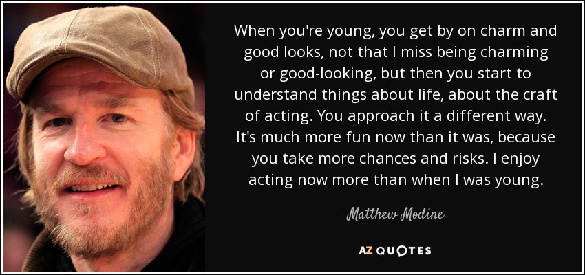 When you're young, you get by on charm and good looks, not that I miss being charming or good-looking, but then you start to understand things about life, about the craft of acting. You approach it a different way. It's much more fun now than it was, because you take more chances and risks. I enjoy acting now more than when I was young. - Matthew Modine