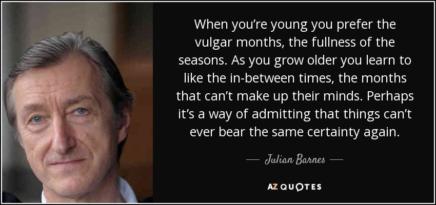 When you’re young you prefer the vulgar months, the fullness of the seasons. As you grow older you learn to like the in-between times, the months that can’t make up their minds. Perhaps it’s a way of admitting that things can’t ever bear the same certainty again. - Julian Barnes