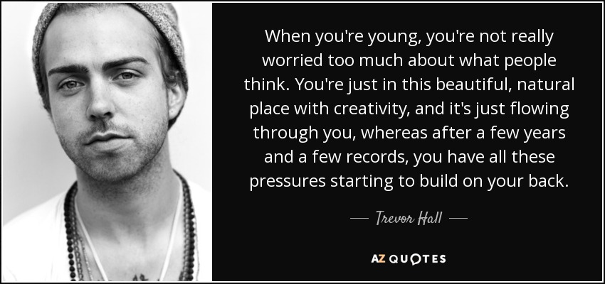 When you're young, you're not really worried too much about what people think. You're just in this beautiful, natural place with creativity, and it's just flowing through you, whereas after a few years and a few records, you have all these pressures starting to build on your back. - Trevor Hall
