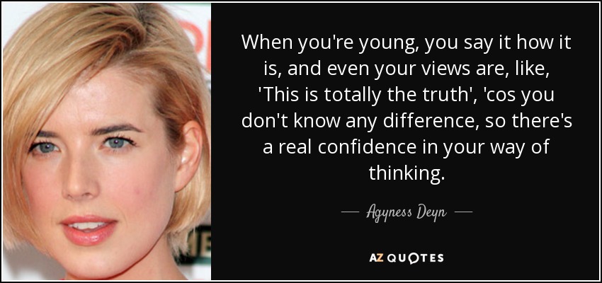 When you're young, you say it how it is, and even your views are, like, 'This is totally the truth', 'cos you don't know any difference, so there's a real confidence in your way of thinking. - Agyness Deyn