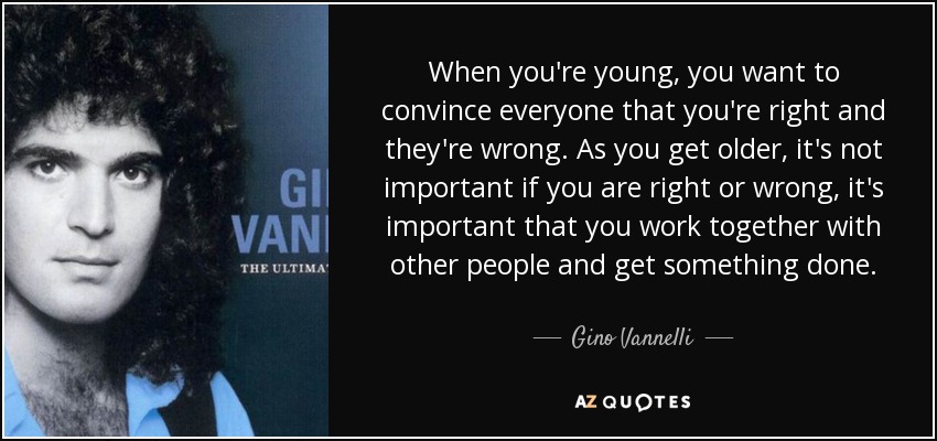 When you're young, you want to convince everyone that you're right and they're wrong. As you get older, it's not important if you are right or wrong, it's important that you work together with other people and get something done. - Gino Vannelli