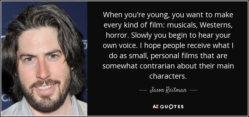 When you're young, you want to make every kind of film: musicals, Westerns, horror. Slowly you begin to hear your own voice. I hope people receive what I do as small, personal films that are somewhat contrarian about their main characters. - Jason Reitman