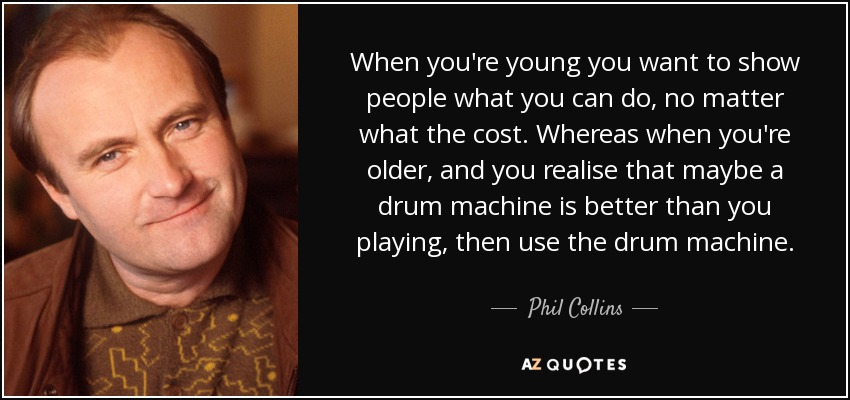 When you're young you want to show people what you can do, no matter what the cost. Whereas when you're older, and you realise that maybe a drum machine is better than you playing, then use the drum machine. - Phil Collins