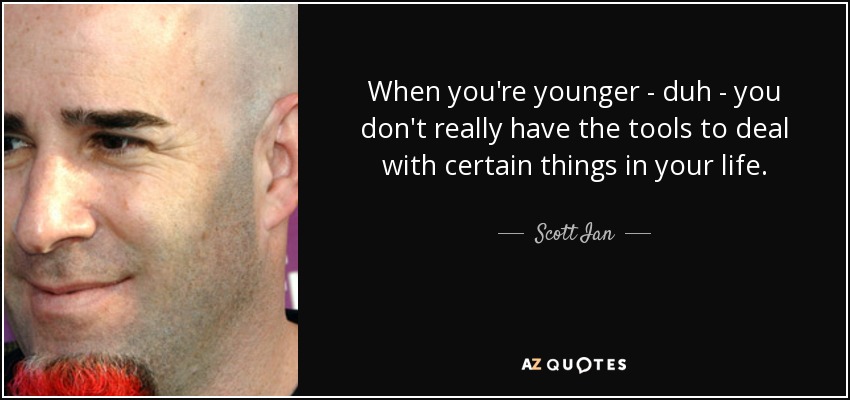 When you're younger - duh - you don't really have the tools to deal with certain things in your life. - Scott Ian