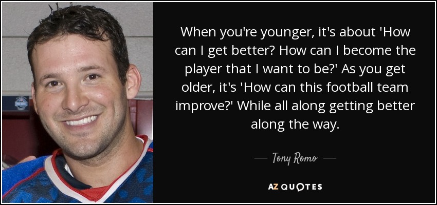 When you're younger, it's about 'How can I get better? How can I become the player that I want to be?' As you get older, it's 'How can this football team improve?' While all along getting better along the way. - Tony Romo