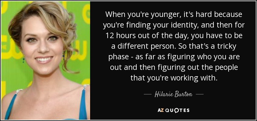 When you're younger, it's hard because you're finding your identity, and then for 12 hours out of the day, you have to be a different person. So that's a tricky phase - as far as figuring who you are out and then figuring out the people that you're working with. - Hilarie Burton