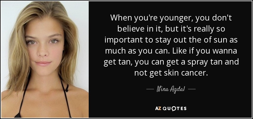 When you're younger, you don't believe in it, but it's really so important to stay out the of sun as much as you can. Like if you wanna get tan, you can get a spray tan and not get skin cancer. - Nina Agdal