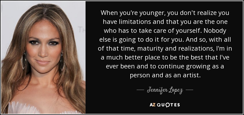 When you're younger, you don't realize you have limitations and that you are the one who has to take care of yourself. Nobody else is going to do it for you. And so, with all of that time, maturity and realizations, I'm in a much better place to be the best that I've ever been and to continue growing as a person and as an artist. - Jennifer Lopez