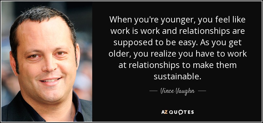 When you're younger, you feel like work is work and relationships are supposed to be easy. As you get older, you realize you have to work at relationships to make them sustainable. - Vince Vaughn