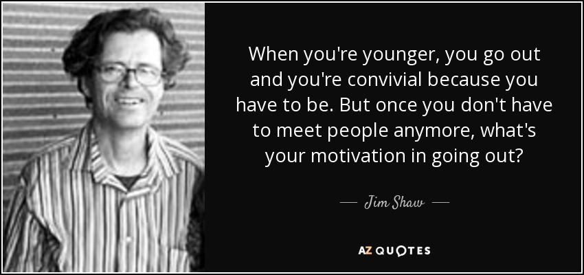 When you're younger, you go out and you're convivial because you have to be. But once you don't have to meet people anymore, what's your motivation in going out? - Jim Shaw