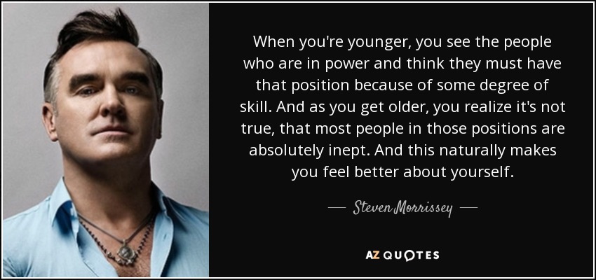 When you're younger, you see the people who are in power and think they must have that position because of some degree of skill. And as you get older, you realize it's not true, that most people in those positions are absolutely inept. And this naturally makes you feel better about yourself. - Steven Morrissey