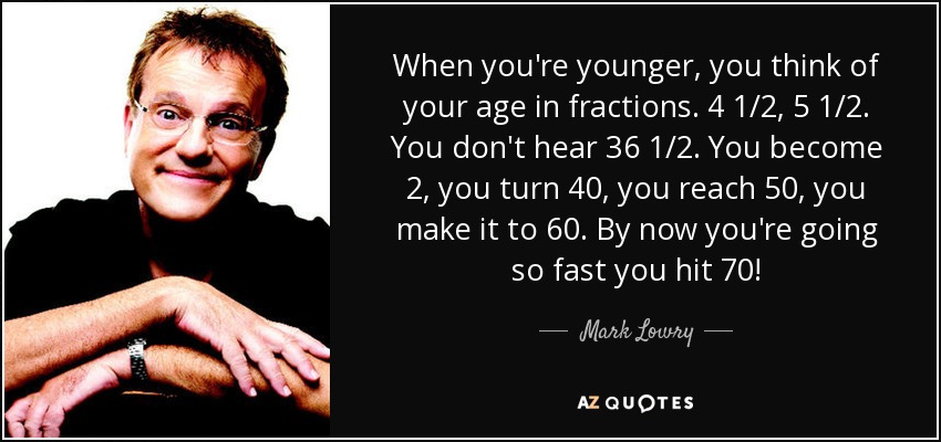 When you're younger, you think of your age in fractions. 4 1/2, 5 1/2. You don't hear 36 1/2. You become 2, you turn 40, you reach 50, you make it to 60. By now you're going so fast you hit 70! - Mark Lowry