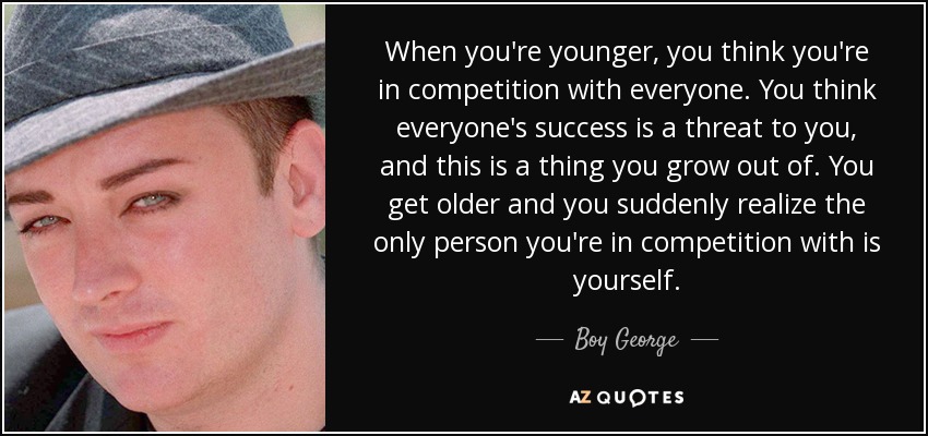 When you're younger, you think you're in competition with everyone. You think everyone's success is a threat to you, and this is a thing you grow out of. You get older and you suddenly realize the only person you're in competition with is yourself. - Boy George