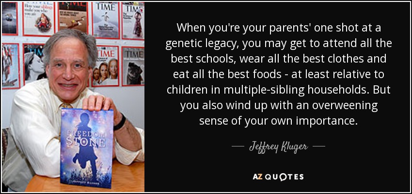 When you're your parents' one shot at a genetic legacy, you may get to attend all the best schools, wear all the best clothes and eat all the best foods - at least relative to children in multiple-sibling households. But you also wind up with an overweening sense of your own importance. - Jeffrey Kluger
