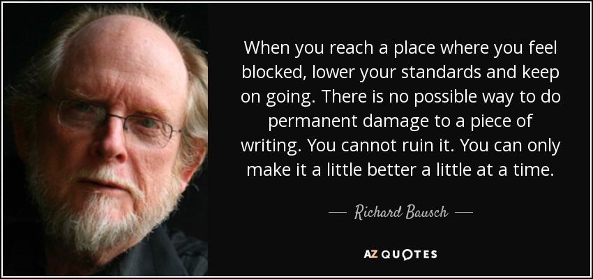 When you reach a place where you feel blocked, lower your standards and keep on going. There is no possible way to do permanent damage to a piece of writing. You cannot ruin it. You can only make it a little better a little at a time. - Richard Bausch