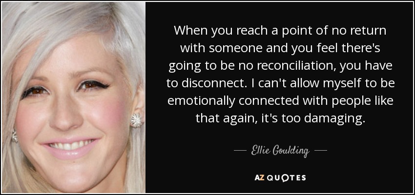 When you reach a point of no return with someone and you feel there's going to be no reconciliation, you have to disconnect. I can't allow myself to be emotionally connected with people like that again, it's too damaging. - Ellie Goulding