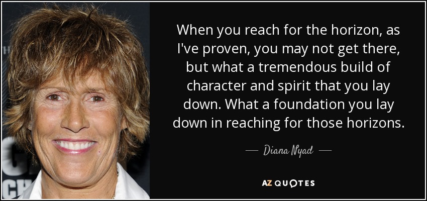 When you reach for the horizon, as I've proven, you may not get there, but what a tremendous build of character and spirit that you lay down. What a foundation you lay down in reaching for those horizons. - Diana Nyad