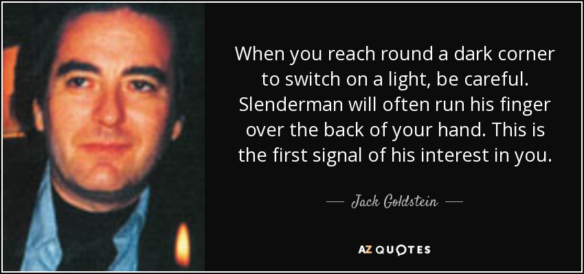 When you reach round a dark corner to switch on a light, be careful. Slenderman will often run his finger over the back of your hand. This is the first signal of his interest in you. - Jack Goldstein