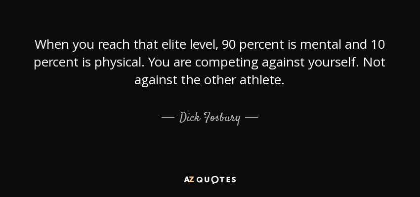 When you reach that elite level, 90 percent is mental and 10 percent is physical. You are competing against yourself. Not against the other athlete. - Dick Fosbury
