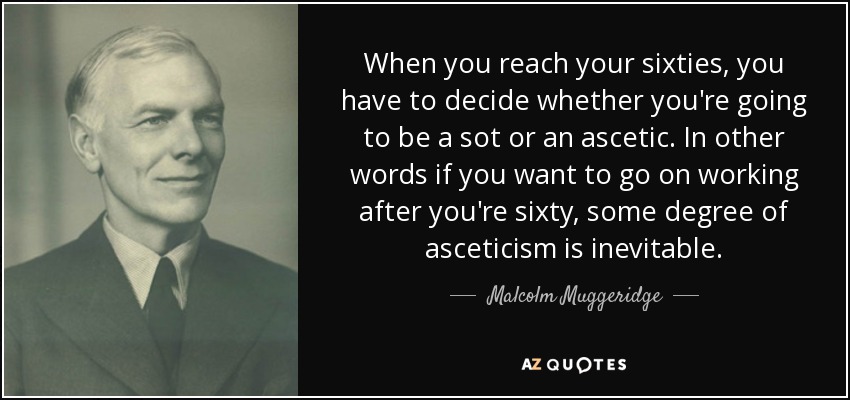 When you reach your sixties, you have to decide whether you're going to be a sot or an ascetic. In other words if you want to go on working after you're sixty, some degree of asceticism is inevitable. - Malcolm Muggeridge