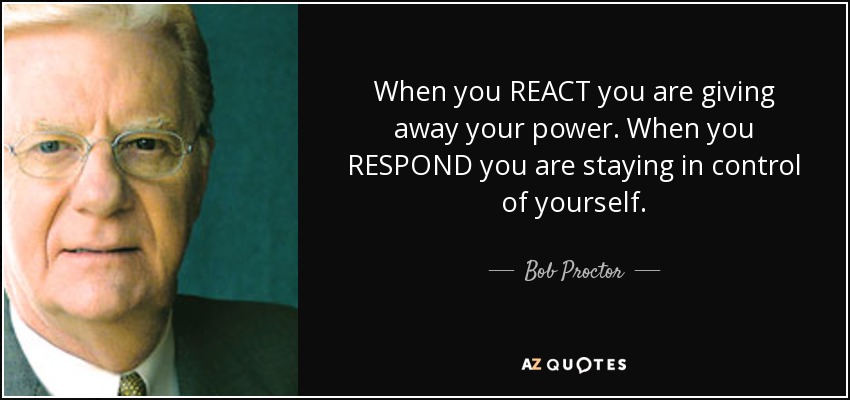 When you REACT you are giving away your power. When you RESPOND you are staying in control of yourself. - Bob Proctor