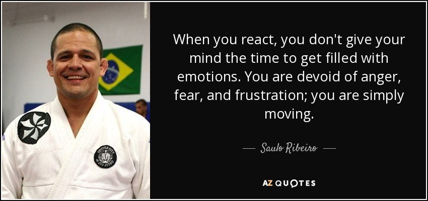 When you react, you don't give your mind the time to get filled with emotions. You are devoid of anger, fear, and frustration; you are simply moving. - Saulo Ribeiro