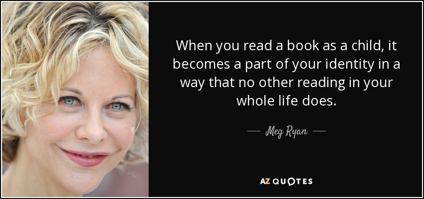When you read a book as a child, it becomes a part of your identity in a way that no other reading in your whole life does. - Meg Ryan
