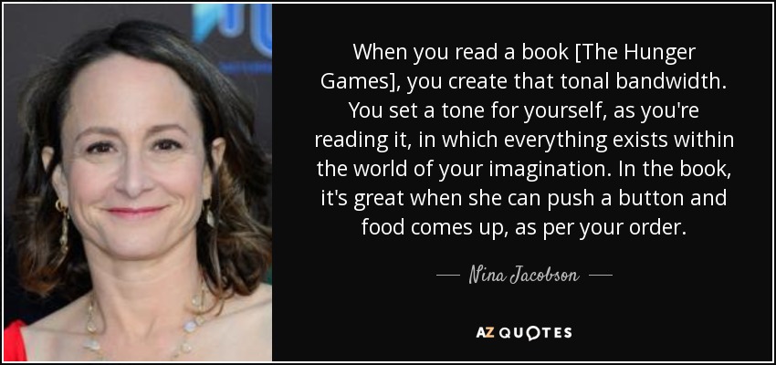 When you read a book [The Hunger Games], you create that tonal bandwidth. You set a tone for yourself, as you're reading it, in which everything exists within the world of your imagination. In the book, it's great when she can push a button and food comes up, as per your order. - Nina Jacobson