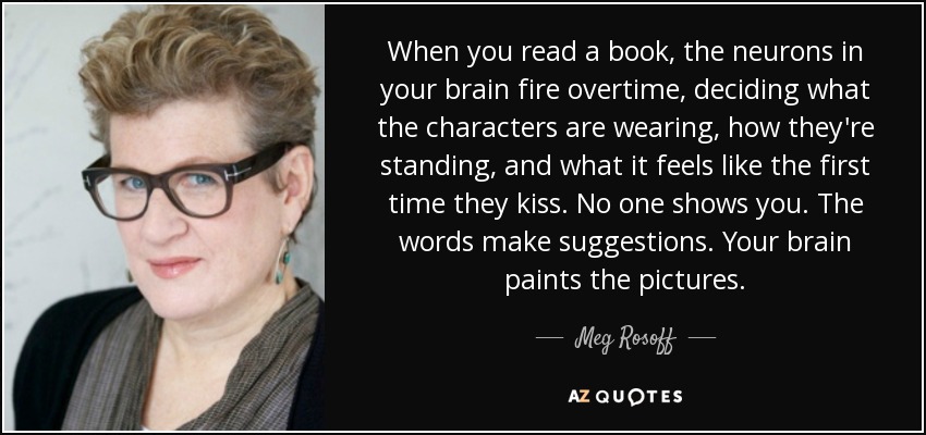 When you read a book, the neurons in your brain fire overtime, deciding what the characters are wearing, how they're standing, and what it feels like the first time they kiss. No one shows you. The words make suggestions. Your brain paints the pictures. - Meg Rosoff