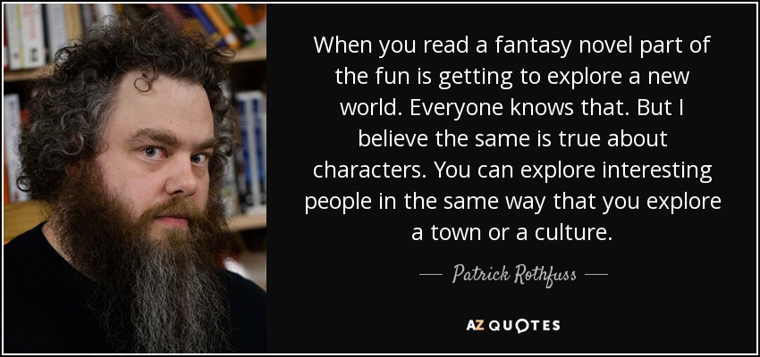 When you read a fantasy novel part of the fun is getting to explore a new world. Everyone knows that. But I believe the same is true about characters. You can explore interesting people in the same way that you explore a town or a culture. - Patrick Rothfuss